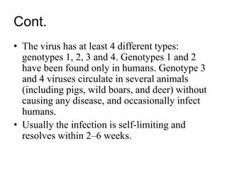 Cont.
• The virus has at least 4 different types:
genotypes 1, 2, 3 and 4. Genotypes 1 and 2
have been found only in humans. Genotype 3
and 4 viruses circulate in several animals
(including pigs, wild boars, and deer) without
causing any disease, and occasionally infect
humans.
• Usually the infection is self-limiting and
resolves within 2–6 weeks.
 