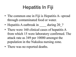 Hepatitis In Fiji
• The common one in Fiji is Hepatitis A- spread
through contaminated food or water.
• Hepatitis A outbreak in ____ during 20_?
• There were 160 clinical cases of hepatitis A
from which 15 were laboratory confirmed. The
attack rate as 349 per 10000 amongst the
population in the Nukuloa nursing zone.
• There was no reported deaths.
 