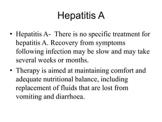 Hepatitis A
• Hepatitis A- There is no specific treatment for
hepatitis A. Recovery from symptoms
following infection may be slow and may take
several weeks or months.
• Therapy is aimed at maintaining comfort and
adequate nutritional balance, including
replacement of fluids that are lost from
vomiting and diarrhoea.
 