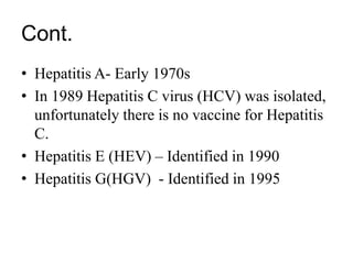 Cont.
• Hepatitis A- Early 1970s
• In 1989 Hepatitis C virus (HCV) was isolated,
unfortunately there is no vaccine for Hepatitis
C.
• Hepatitis E (HEV) – Identified in 1990
• Hepatitis G(HGV) - Identified in 1995
 