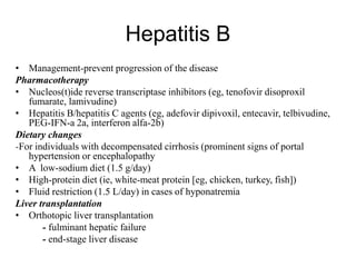 Hepatitis B
• Management-prevent progression of the disease
Pharmacotherapy
• Nucleos(t)ide reverse transcriptase inhibitors (eg, tenofovir disoproxil
fumarate, lamivudine)
• Hepatitis B/hepatitis C agents (eg, adefovir dipivoxil, entecavir, telbivudine,
PEG-IFN-a 2a, interferon alfa-2b)
Dietary changes
-For individuals with decompensated cirrhosis (prominent signs of portal
hypertension or encephalopathy
• A low-sodium diet (1.5 g/day)
• High-protein diet (ie, white-meat protein [eg, chicken, turkey, fish])
• Fluid restriction (1.5 L/day) in cases of hyponatremia
Liver transplantation
• Orthotopic liver transplantation
- fulminant hepatic failure
- end-stage liver disease
 