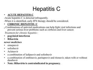 Hepatitis C
• ACUTE HEPATITIS C
-Acute hepatitis C is detected infrequently.
-When it is identified, early IFN therapy should be considered.
• CHRONIC HEPATITIS C
- Combinations of antiviral medications can help fight viral infections and
prevent serious liver problems such as cirrhosis and liver cancer.
Treatment for chronic hepatitis :
• pegylated interferon
• Ribavirin
newer medicines
• simeprevir
• sofosbuvir
• Aclatasvir
• a combination of ledipasvir and sofosbuvir
• a combination of ombitasvir, paritaprevir and ritonavir, taken with or without
dasabuvir
• Note: Ribavirin is contraindicated in pregnancy.
 