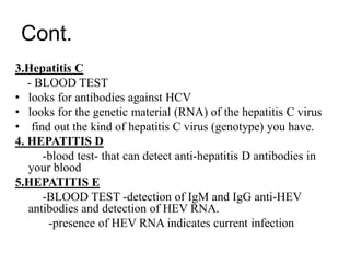 Cont.
3.Hepatitis C
- BLOOD TEST
• looks for antibodies against HCV
• looks for the genetic material (RNA) of the hepatitis C virus
• find out the kind of hepatitis C virus (genotype) you have.
4. HEPATITIS D
-blood test- that can detect anti-hepatitis D antibodies in
your blood
5.HEPATITIS E
-BLOOD TEST -detection of IgM and IgG anti-HEV
antibodies and detection of HEV RNA.
-presence of HEV RNA indicates current infection
 