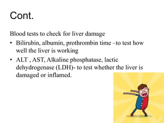 Cont.
Blood tests to check for liver damage
• Bilirubin, albumin, prothrombin time –to test how
well the liver is working
• ALT , AST, Alkaline phosphatase, lactic
dehydrogenase (LDH)- to test whether the liver is
damaged or inflamed.
 