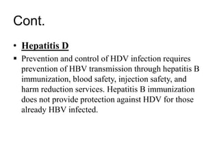 Cont.
• Hepatitis D
 Prevention and control of HDV infection requires
prevention of HBV transmission through hepatitis B
immunization, blood safety, injection safety, and
harm reduction services. Hepatitis B immunization
does not provide protection against HDV for those
already HBV infected.
 