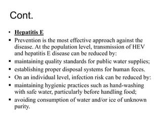 Cont.
• Hepatitis E
 Prevention is the most effective approach against the
disease. At the population level, transmission of HEV
and hepatitis E disease can be reduced by:
 maintaining quality standards for public water supplies;
 establishing proper disposal systems for human feces.
• On an individual level, infection risk can be reduced by:
 maintaining hygienic practices such as hand-washing
with safe water, particularly before handling food;
 avoiding consumption of water and/or ice of unknown
purity.
 
