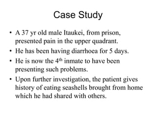 Case Study
• A 37 yr old male Itaukei, from prison,
presented pain in the upper quadrant.
• He has been having diarrhoea for 5 days.
• He is now the 4th inmate to have been
presenting such problems.
• Upon further investigation, the patient gives
history of eating seashells brought from home
which he had shared with others.
 
