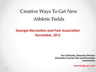 Creative Ways To Get New Athletic Fields 
Georgia Recreation and Park Association 
November, 2012 
Tom O’Rourke, Executive Director 
Charleston County Park and Recreation Commission 
torourke@ccprc.com  
