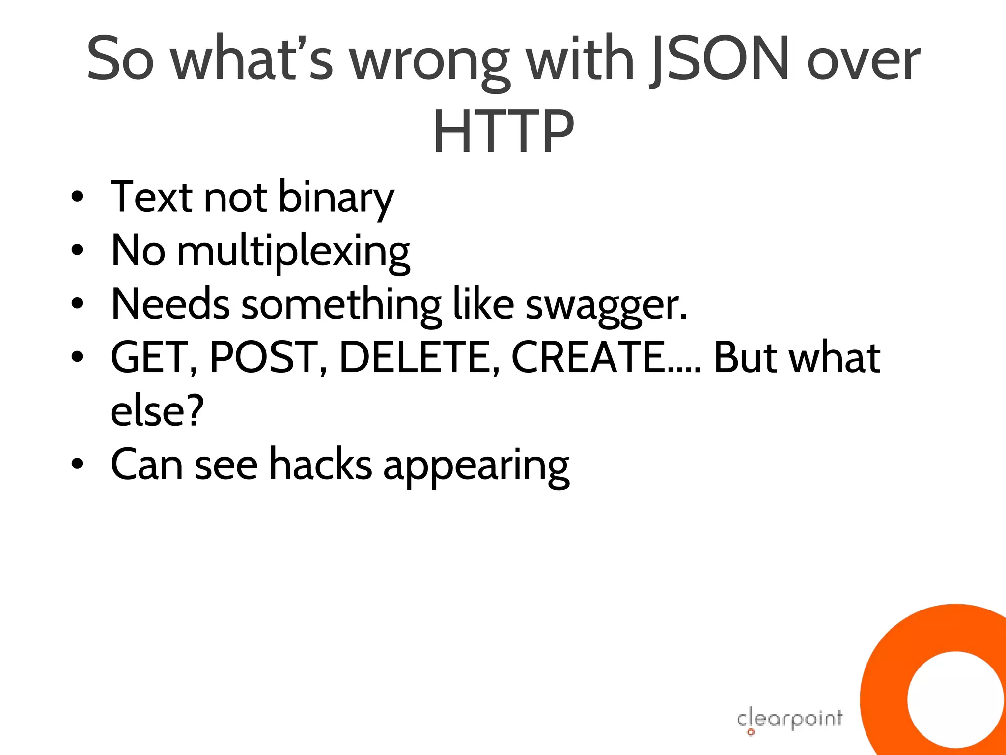 So what’s wrong with JSON over
HTTP
• Text not binary
• No multiplexing
• Needs something like swagger.
• GET, POST, DELETE, CREATE…. But what
else?
• Can see hacks appearing
 