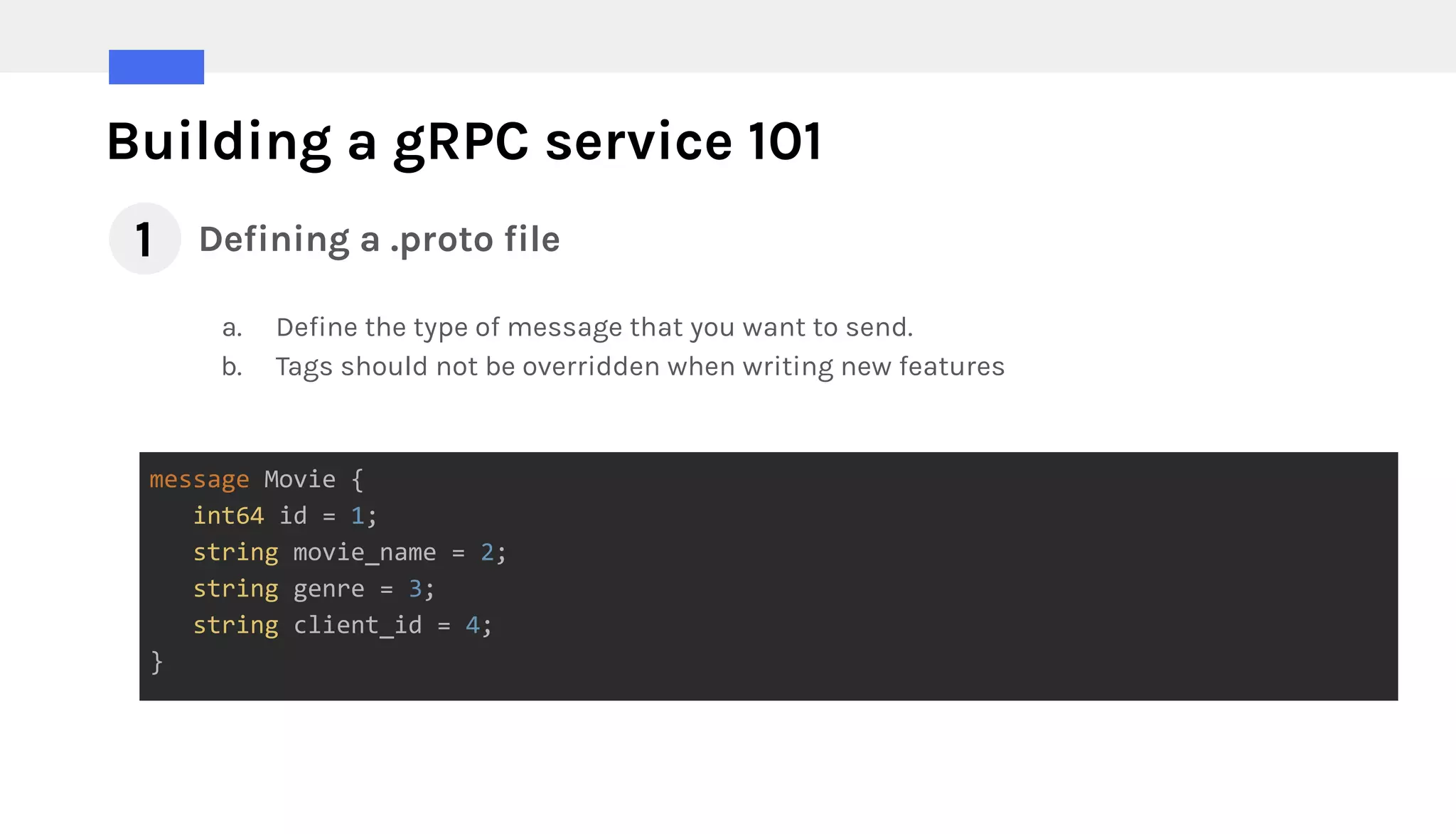 Building a gRPC service 101
Defining a .proto file
message Movie {
int64 id = 1;
string movie_name = 2;
string genre = 3;
string client_id = 4;
}
a. Define the type of message that you want to send.
b. Tags should not be overridden when writing new features
1
 