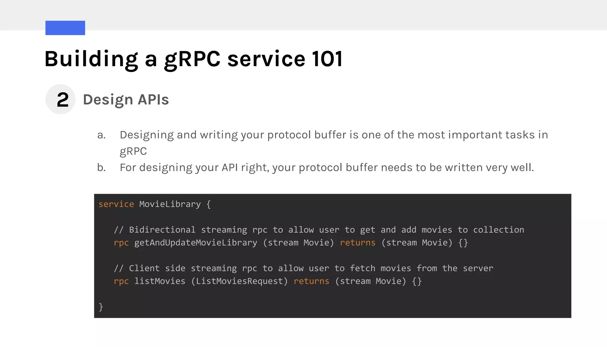 Building a gRPC service 101
Design APIs2
a. Designing and writing your protocol buffer is one of the most important tasks in
gRPC
b. For designing your API right, your protocol buffer needs to be written very well.
service MovieLibrary {
// Bidirectional streaming rpc to allow user to get and add movies to collection
rpc getAndUpdateMovieLibrary (stream Movie) returns (stream Movie) {}
// Client side streaming rpc to allow user to fetch movies from the server
rpc listMovies (ListMoviesRequest) returns (stream Movie) {}
}
 