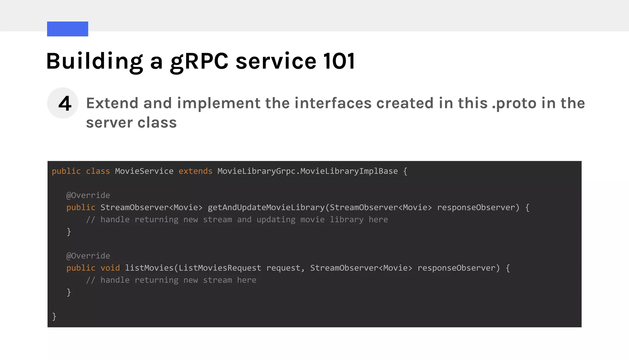 Building a gRPC service 101
Extend and implement the interfaces created in this .proto in the
server class
public class MovieService extends MovieLibraryGrpc.MovieLibraryImplBase {
@Override
public StreamObserver<Movie> getAndUpdateMovieLibrary(StreamObserver<Movie> responseObserver) {
// handle returning new stream and updating movie library here
}
@Override
public void listMovies(ListMoviesRequest request, StreamObserver<Movie> responseObserver) {
// handle returning new stream here
}
}
4
 