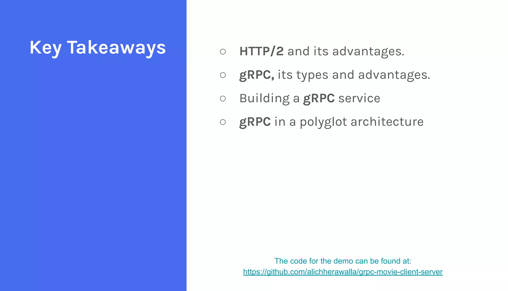 ○ HTTP/2 and its advantages.
○ gRPC, its types and advantages.
○ Building a gRPC service
○ gRPC in a polyglot architecture
Key Takeaways
The code for the demo can be found at:
https://github.com/alichherawalla/grpc-movie-client-server
 