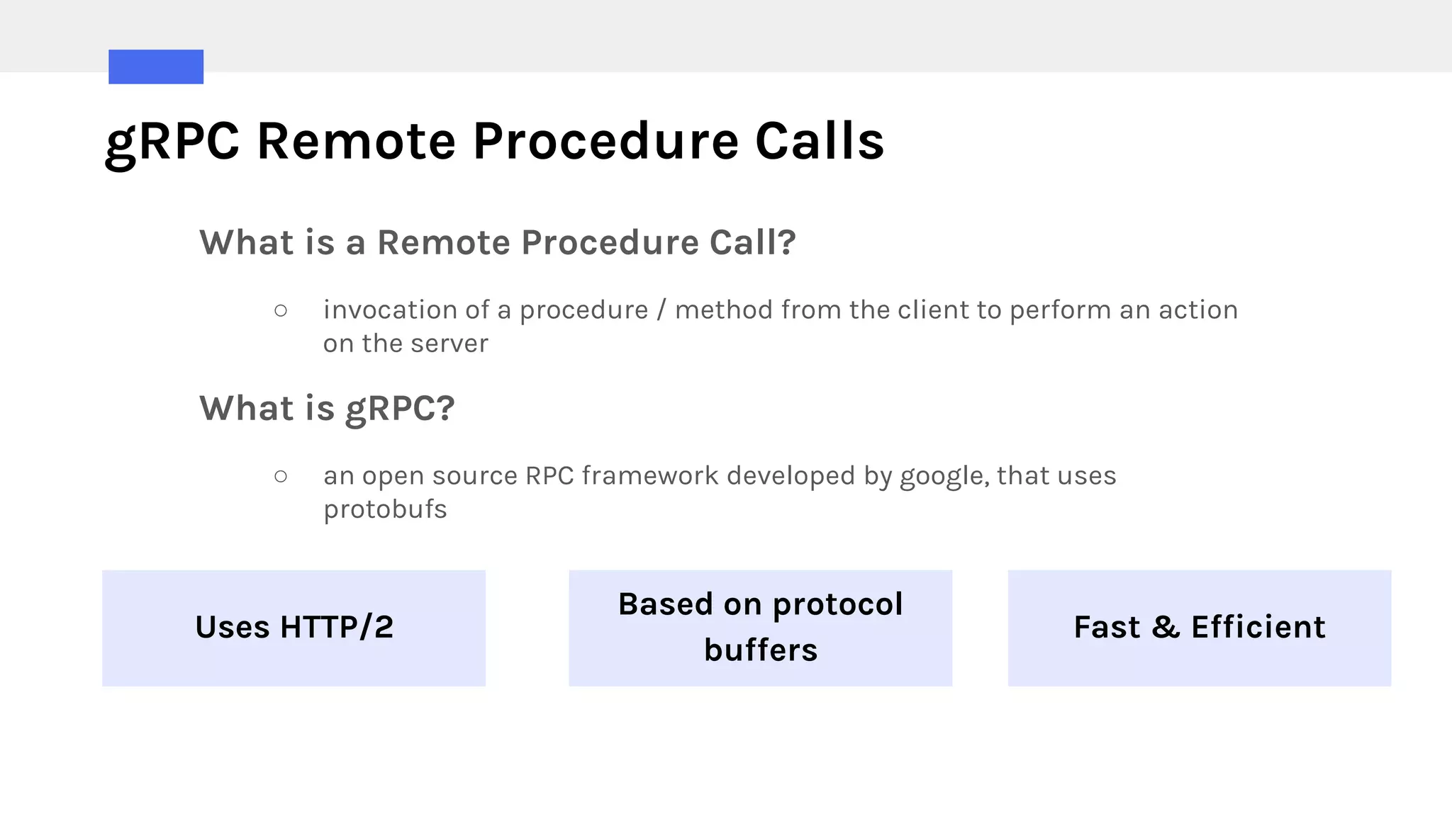 gRPC Remote Procedure Calls
Uses HTTP/2
Based on protocol
buffers
Fast & Efficient
What is a Remote Procedure Call?
○ invocation of a procedure / method from the client to perform an action
on the server
What is gRPC?
○ an open source RPC framework developed by google, that uses
protobufs
 