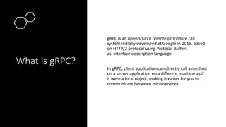 What is gRPC?
gRPC is an open source remote procedure call
system initially developed at Google in 2015. based
on HTTP/2 p...