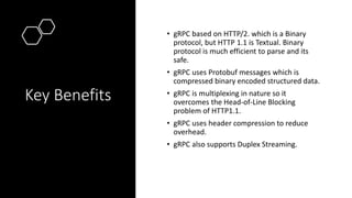 Key Benefits
• gRPC based on HTTP/2. which is a Binary
protocol, but HTTP 1.1 is Textual. Binary
protocol is much efficien...