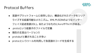 Protocol Buffers
● 言語やプラットフォームに依存しない、構造化されたデータをシリア
ライズする拡張可能なメカニズム。XMLやJSONのようなインター
フェイス記述言語(IDL)。似たようなものにAvroやThriftがある。
● .protoという拡張子のファイルで定義
● 現在の主流はバージョン3
● protobufと略されることが多い
● protocというツールを利用して各言語のコードを生成する
 