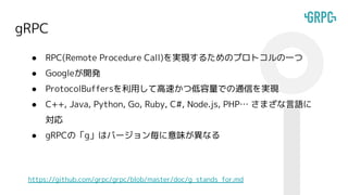 gRPC
● RPC(Remote Procedure Call)を実現するためのプロトコルの一つ
● Googleが開発
● ProtocolBuffersを利用して高速かつ低容量での通信を実現
● C++, Java, Python, Go, Ruby, C#, Node.js, PHP… さまざな言語に
対応
● gRPCの「g」はバージョン毎に意味が異なる
https://github.com/grpc/grpc/blob/master/doc/g_stands_for.md
 