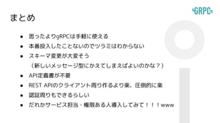 まとめ
● 思ったよりgRPCは手軽に使える
● 本番投入したことないのでツラミはわからない
● スキーマ変更が大変そう
（新しいメッセージ型にかえてしまえばよいのかな？）
● API定義書が不要
● REST APIのクライアント周り作るより楽、圧倒的に楽
● 認証周りもできるらしい
● だれかサービス担当・権限ある人導入してみて！！！www
 