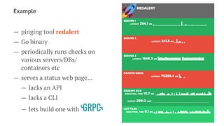 Example
— pinging tool redalert
— Go binary
— periodically runs checks on
various servers/DBs/
containers etc
— serves a status web page...
— lacks an API
— lacks a CLI
— lets build one with
 