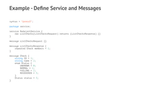 Example - Deﬁne Service and Messages
syntax = "proto3";
package service;
service RedalertService {
rpc ListChecks(ListChecksRequest) returns (ListChecksResponse) {}
}
message ListChecksRequest {}
message ListChecksResponse {
repeated Check members = 1;
}
message Check {
string ID = 1;
string name = 2;
enum Status {
UNKNOWN = 0;
NORMAL = 1;
FAILING = 2;
RECOVERED = 3;
}
Status status = 3;
}
 