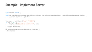 Example - Implement Server
type server struct {}
func (s *server) ListChecks(ctx context.Context, in *pb.ListChecksRequest) (*pb.ListChecksResponse, error) {
...insert business logic here
}
lis, err := net.Listen("tcp", ":50051")
if err != nil {
log.Fatalf("failed to listen: %v", err)
}
s := grpc.NewServer()
pb.RegisterRedalertServiceServer(s, &server{})
s.Serve(lis)
 