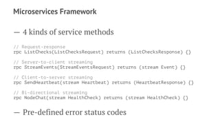 Microservices Framework
— 4 kinds of service methods
// Request-response
rpc ListChecks(ListChecksRequest) returns (ListChecksResponse) {}
// Server-to-client streaming
rpc StreamEvents(StreamEventsRequest) returns (stream Event) {}
// Client-to-server streaming
rpc SendHeartbeat(stream Heartbeat) returns (HeartbeatResponse) {}
// Bi-directional streaming
rpc NodeChat(stream HealthCheck) returns (stream HealthCheck) {}
— Pre-defined error status codes
 