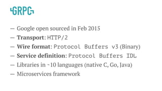 — Google open sourced in Feb 2015
— Transport: HTTP/2
— Wire format: Protocol Buffers v3 (Binary)
— Service definition: Protocol Buffers IDL
— Libraries in ~10 languages (native C, Go, Java)
— Microservices framework
 