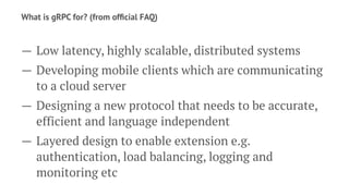 What is gRPC for? (from ofﬁcial FAQ)
— Low latency, highly scalable, distributed systems
— Developing mobile clients which are communicating
to a cloud server
— Designing a new protocol that needs to be accurate,
efficient and language independent
— Layered design to enable extension e.g.
authentication, load balancing, logging and
monitoring etc
 