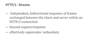 HTTP/2 - Streams
— 'independent, bidirectional sequence of frames
exchanged between the client and server within an
HTTP/2 connection'
— beyond request/response
— effectively supercedes 'websockets'
 