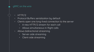 gRPC on the wire
◦ HTTP/2
◦ Protocol Buffers serialization by default
◦ Clients open one long-lived connection to the server
▫ A new HTTP/2 stream for each call
▫ Allows simultaneous in-flight calls
◦ Allows bidirectional streaming
▫ Server-side streaming
▫ Client-side streaming
 