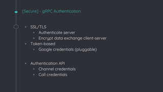 [Secure] - gRPC Authentication
◦ SSL/TLS
▫ Authenticate server
▫ Encrypt data exchange client-server
◦ Token-based
▫ Google credentials (pluggable)
◦ Authentication API
▫ Channel credentials
▫ Call credentials
 