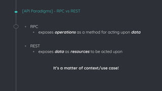 [API Paradigms] - RPC vs REST
◦ RPC
▫ exposes operations as a method for acting upon data
◦ REST
▫ exposes data as resources to be acted upon
It’s a matter of context/use case!
 
