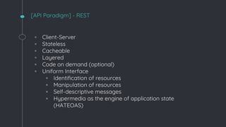 [API Paradigm] - REST
◦ Client-Server
◦ Stateless
◦ Cacheable
◦ Layered
◦ Code on demand (optional)
◦ Uniform Interface
▫ Identification of resources
▫ Manipulation of resources
▫ Self-descriptive messages
▫ Hypermedia as the engine of application state
(HATEOAS)
 