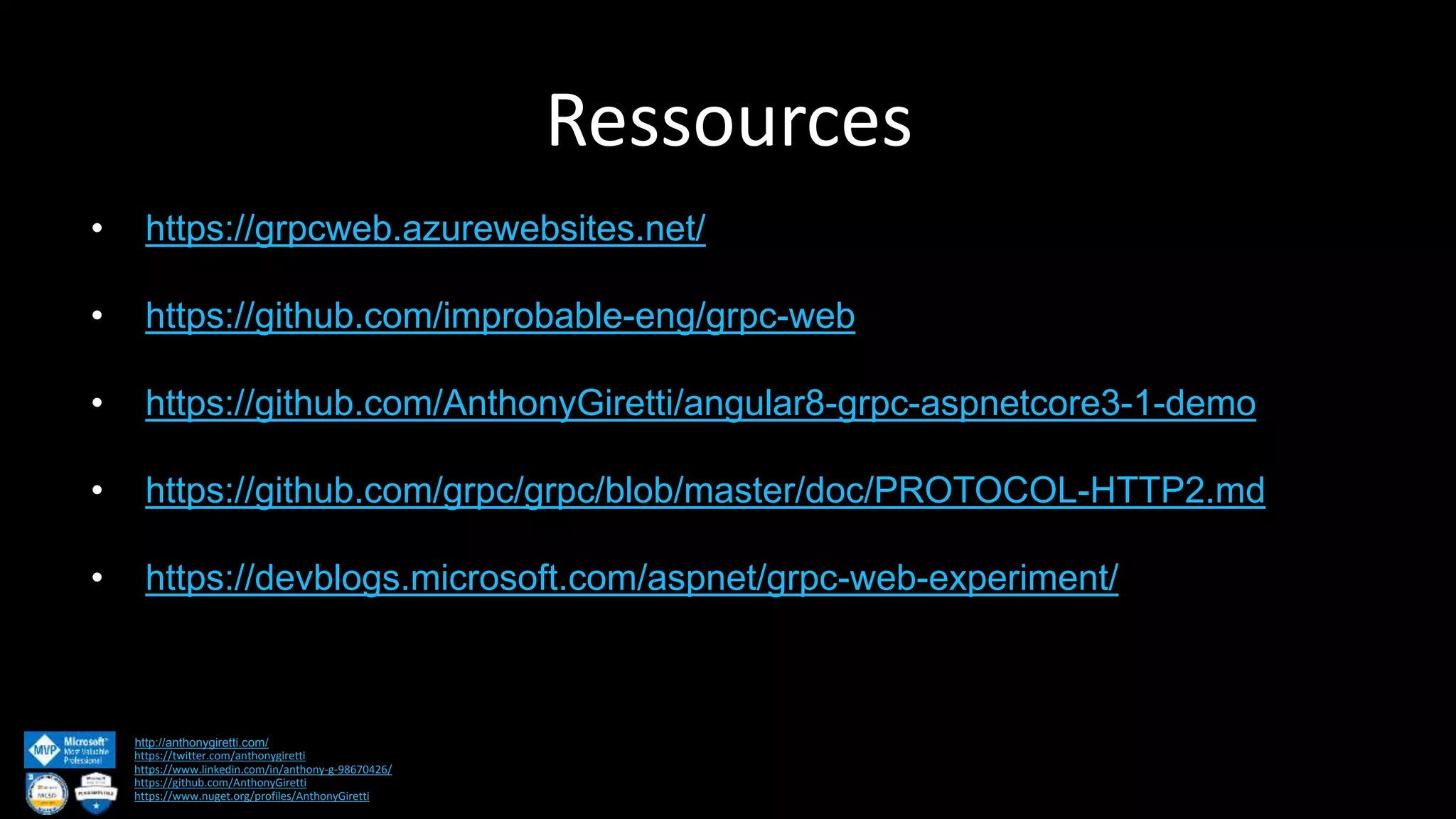 Ressources http://anthonygiretti.com/ https://twitter.com/anthonygiretti https://www.linkedin.com/in/anthony-g-98670426/ https://github.com/AnthonyGiretti https://www.nuget.org/profiles/AnthonyGiretti • https://grpcweb.azurewebsites.net/ • https://github.com/improbable-eng/grpc-web • https://github.com/AnthonyGiretti/angular8-grpc-aspnetcore3-1-demo • https://github.com/grpc/grpc/blob/master/doc/PROTOCOL-HTTP2.md • https://devblogs.microsoft.com/aspnet/grpc-web-experiment/ 