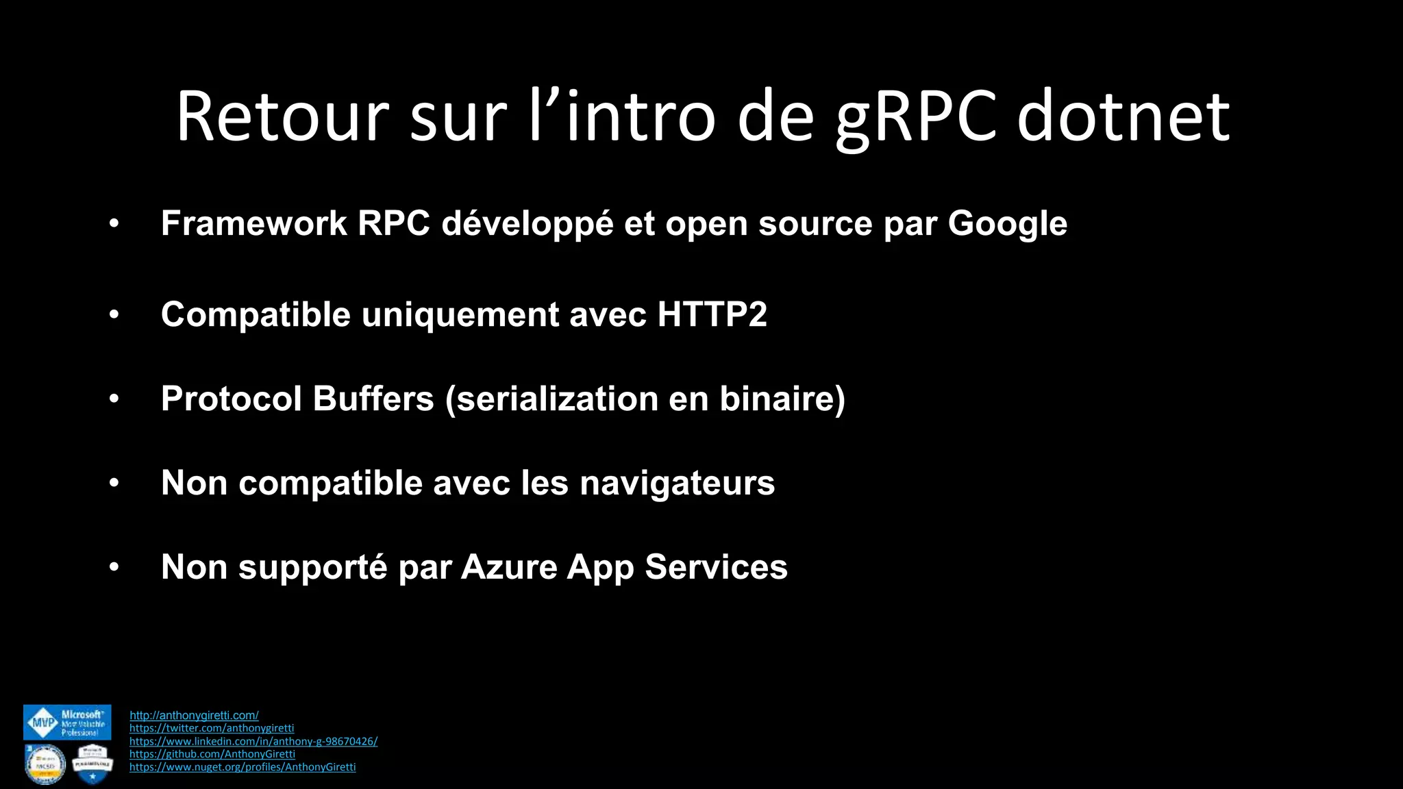 Retour sur l’intro de gRPC dotnet http://anthonygiretti.com/ https://twitter.com/anthonygiretti https://www.linkedin.com/in/anthony-g-98670426/ https://github.com/AnthonyGiretti https://www.nuget.org/profiles/AnthonyGiretti • Framework RPC développé et open source par Google • Compatible uniquement avec HTTP2 • Protocol Buffers (serialization en binaire) • Non compatible avec les navigateurs • Non supporté par Azure App Services 