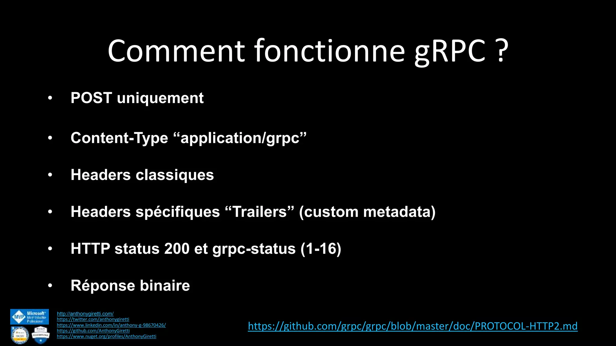Comment fonctionne gRPC ? http://anthonygiretti.com/ https://twitter.com/anthonygiretti https://www.linkedin.com/in/anthony-g-98670426/ https://github.com/AnthonyGiretti https://www.nuget.org/profiles/AnthonyGiretti • POST uniquement • Content-Type “application/grpc” • Headers classiques • Headers spécifiques “Trailers” (custom metadata) • HTTP status 200 et grpc-status (1-16) • Réponse binaire https://github.com/grpc/grpc/blob/master/doc/PROTOCOL-HTTP2.md 
