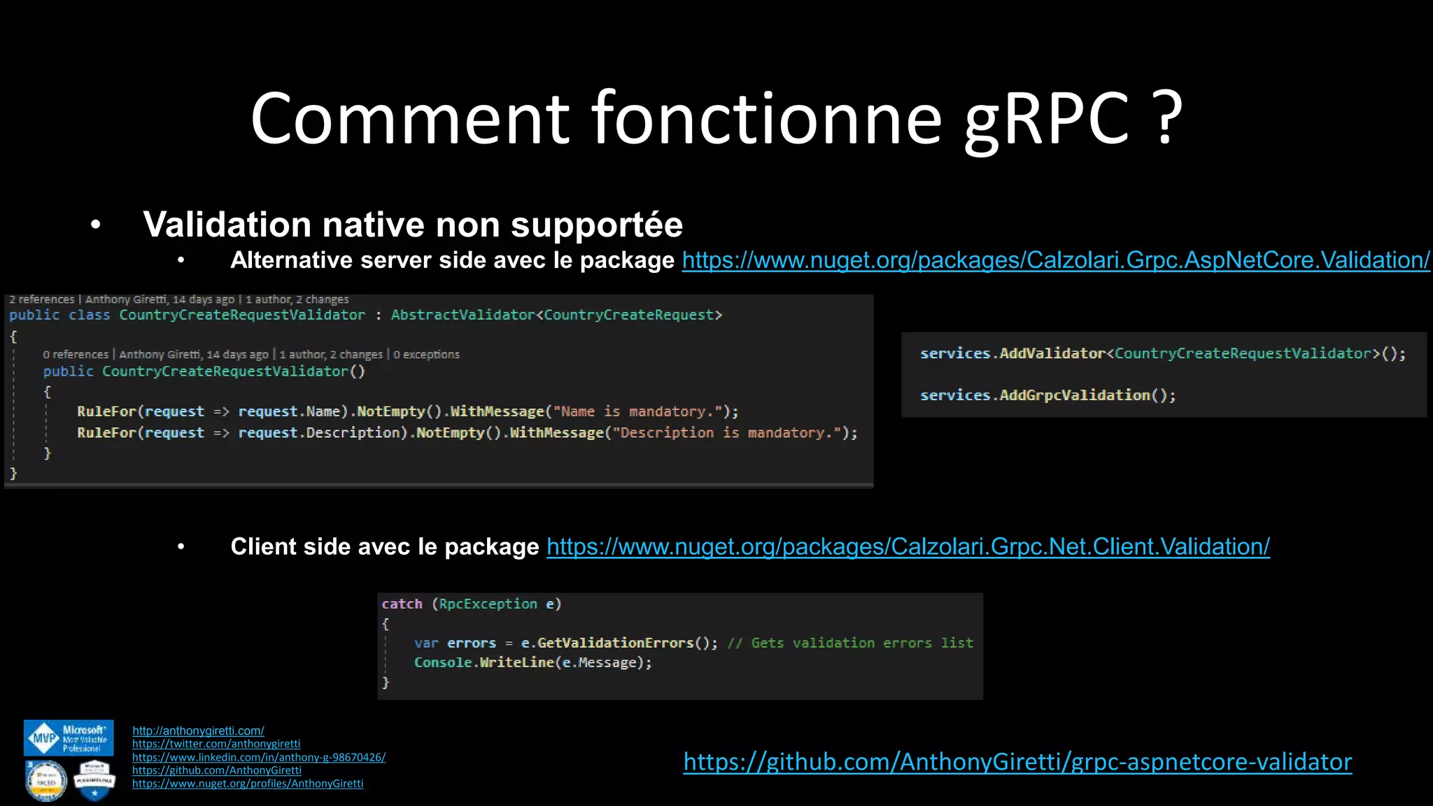 Comment fonctionne gRPC ? http://anthonygiretti.com/ https://twitter.com/anthonygiretti https://www.linkedin.com/in/anthony-g-98670426/ https://github.com/AnthonyGiretti https://www.nuget.org/profiles/AnthonyGiretti • Validation native non supportée • Alternative server side avec le package https://www.nuget.org/packages/Calzolari.Grpc.AspNetCore.Validation/ • Client side avec le package https://www.nuget.org/packages/Calzolari.Grpc.Net.Client.Validation/ https://github.com/AnthonyGiretti/grpc-aspnetcore-validator 