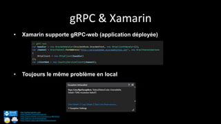 gRPC & Xamarin
http://anthonygiretti.com/
https://twitter.com/anthonygiretti
https://www.linkedin.com/in/anthony-g-98670426/
https://github.com/AnthonyGiretti
https://www.nuget.org/profiles/AnthonyGiretti
• Xamarin supporte gRPC-web (application déployée)
• Toujours le même problème en local
 
