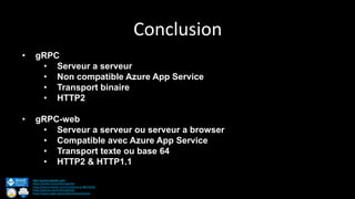 Conclusion
http://anthonygiretti.com/
https://twitter.com/anthonygiretti
https://www.linkedin.com/in/anthony-g-98670426/
https://github.com/AnthonyGiretti
https://www.nuget.org/profiles/AnthonyGiretti
• gRPC
• Serveur a serveur
• Non compatible Azure App Service
• Transport binaire
• HTTP2
• gRPC-web
• Serveur a serveur ou serveur a browser
• Compatible avec Azure App Service
• Transport texte ou base 64
• HTTP2 & HTTP1.1
 