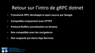 Retour sur l’intro de gRPC dotnet
http://anthonygiretti.com/
https://twitter.com/anthonygiretti
https://www.linkedin.com/in/anthony-g-98670426/
https://github.com/AnthonyGiretti
https://www.nuget.org/profiles/AnthonyGiretti
• Framework RPC développé et open source par Google
• Compatible uniquement avec HTTP2
• Protocol Buffers (serialization en binaire)
• Non compatible avec les navigateurs
• Non supporté par Azure App Services
 