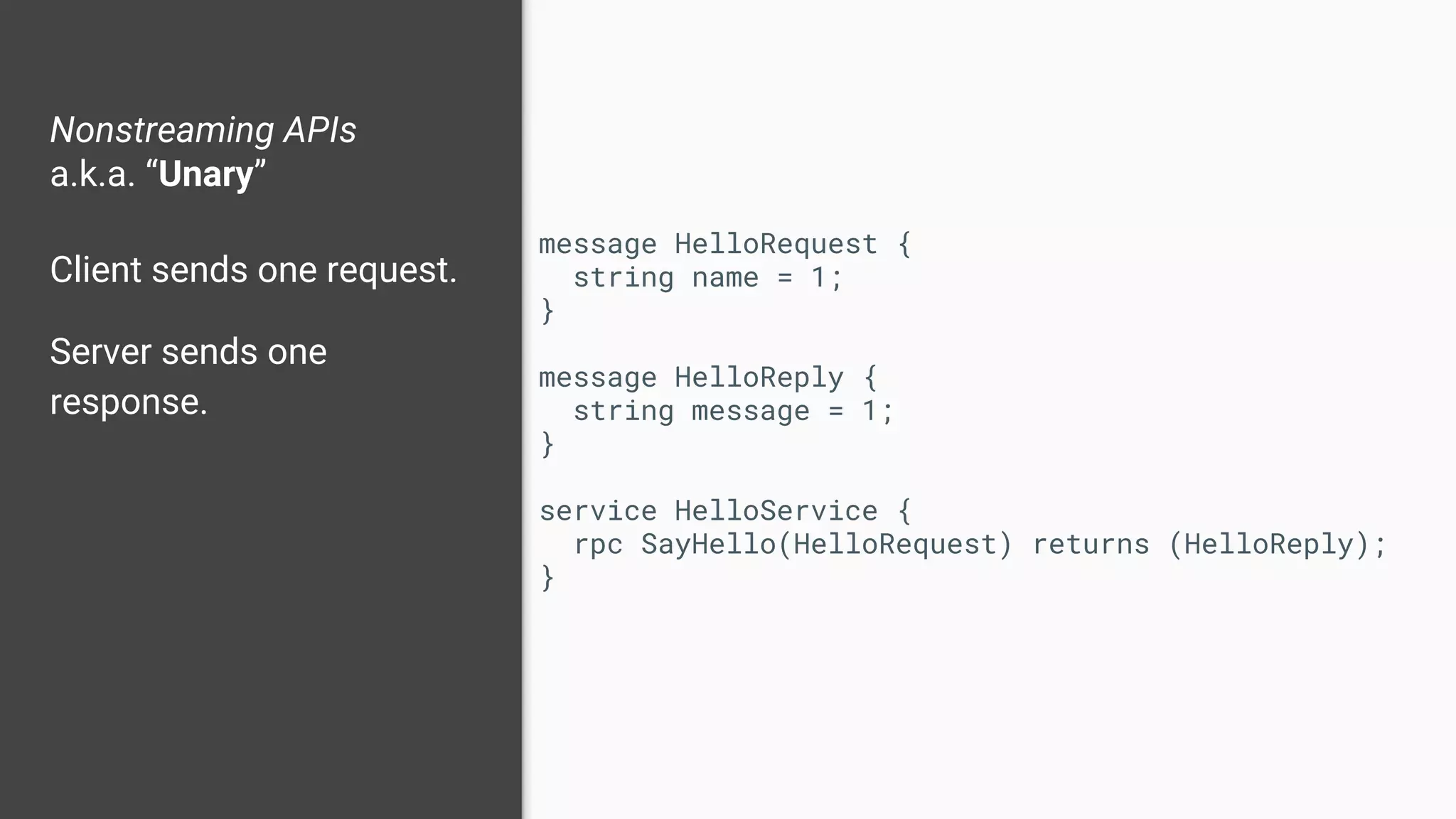 Nonstreaming APIs
a.k.a. “Unary”
Client sends one request.
Server sends one
response.
message HelloRequest {
string name = 1;
}
message HelloReply {
string message = 1;
}
service HelloService {
rpc SayHello(HelloRequest) returns (HelloReply);
}
 