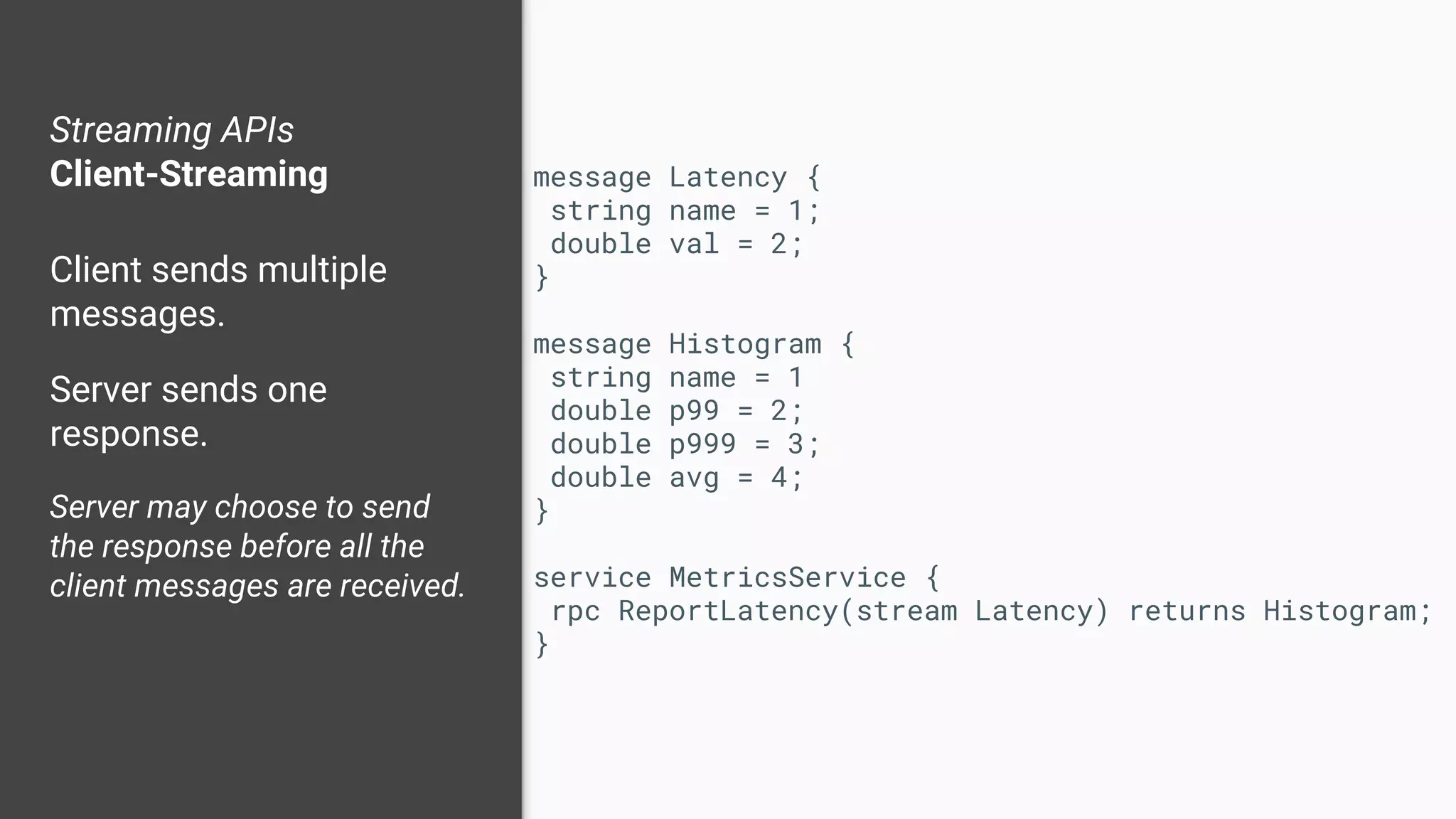 Streaming APIs
Client-Streaming
Client sends multiple
messages.
Server sends one
response.
Server may choose to send
the response before all the
client messages are received.
message Latency {
string name = 1;
double val = 2;
}
message Histogram {
string name = 1
double p99 = 2;
double p999 = 3;
double avg = 4;
}
service MetricsService {
rpc ReportLatency(stream Latency) returns Histogram;
}
 