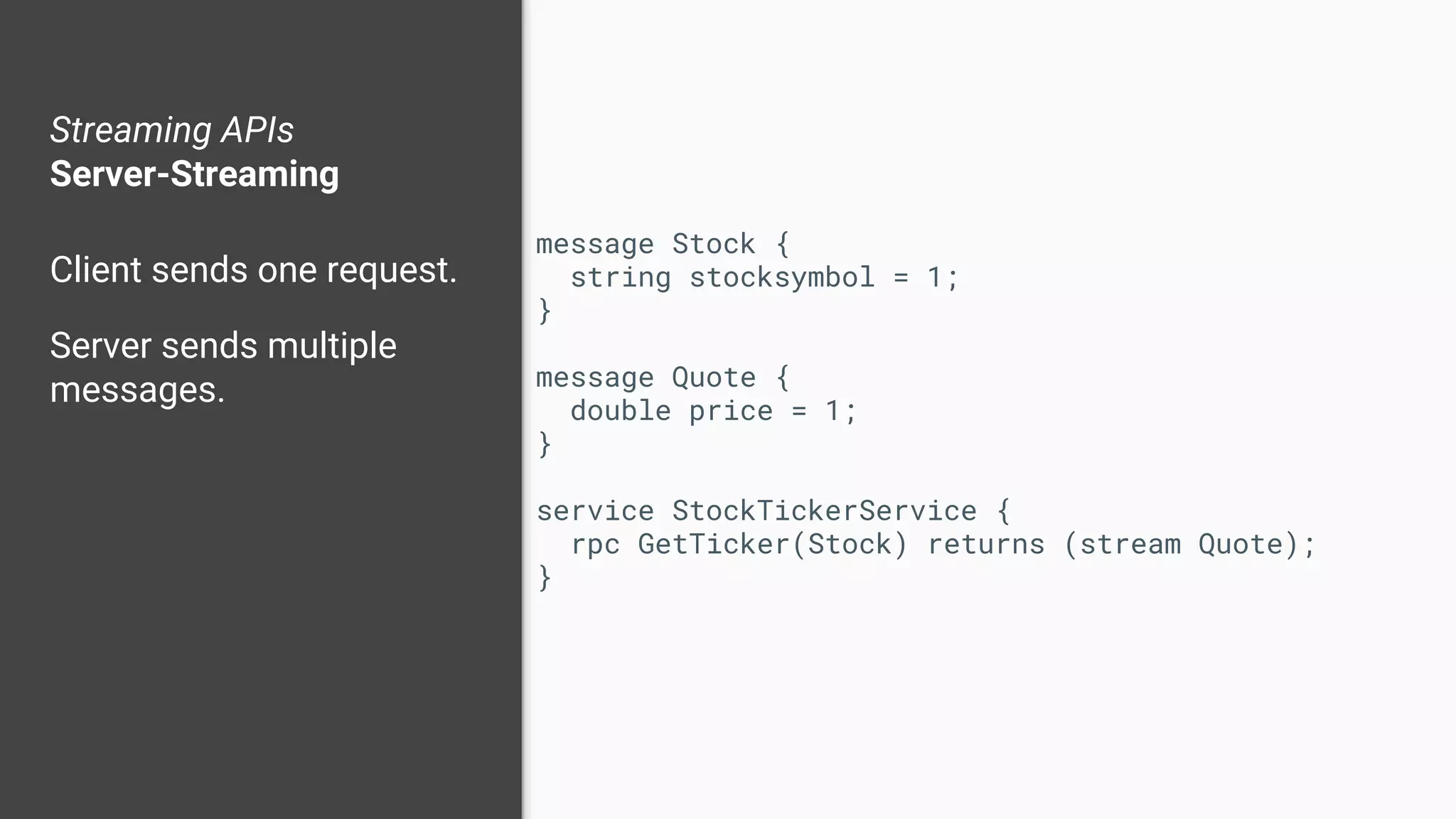 Streaming APIs
Server-Streaming
Client sends one request.
Server sends multiple
messages.
message Stock {
string stocksymbol = 1;
}
message Quote {
double price = 1;
}
service StockTickerService {
rpc GetTicker(Stock) returns (stream Quote);
}
 