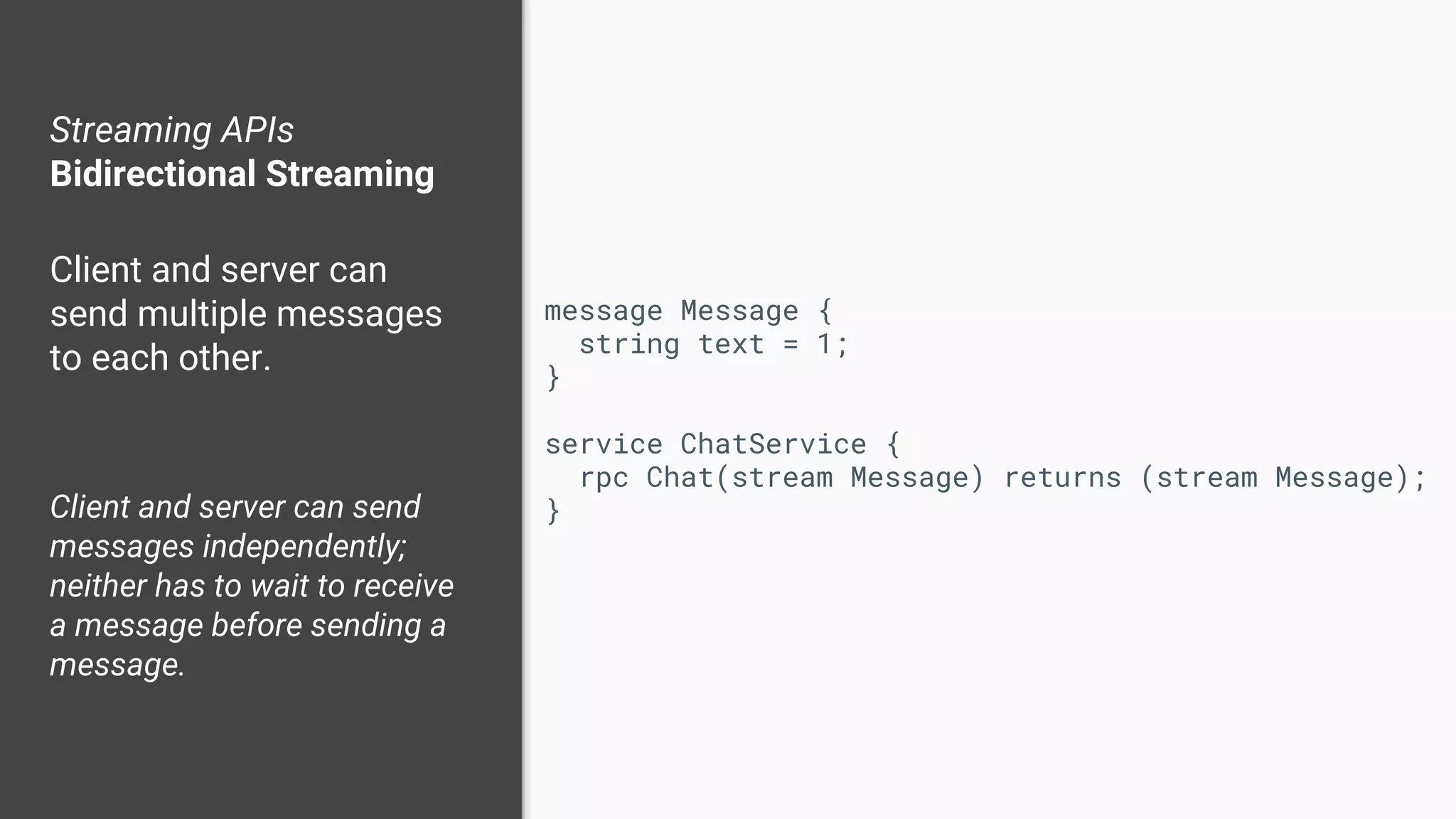 Streaming APIs
Bidirectional Streaming
Client and server can
send multiple messages
to each other.
Client and server can send
messages independently;
neither has to wait to receive
a message before sending a
message.
message Message {
string text = 1;
}
service ChatService {
rpc Chat(stream Message) returns (stream Message);
}
 