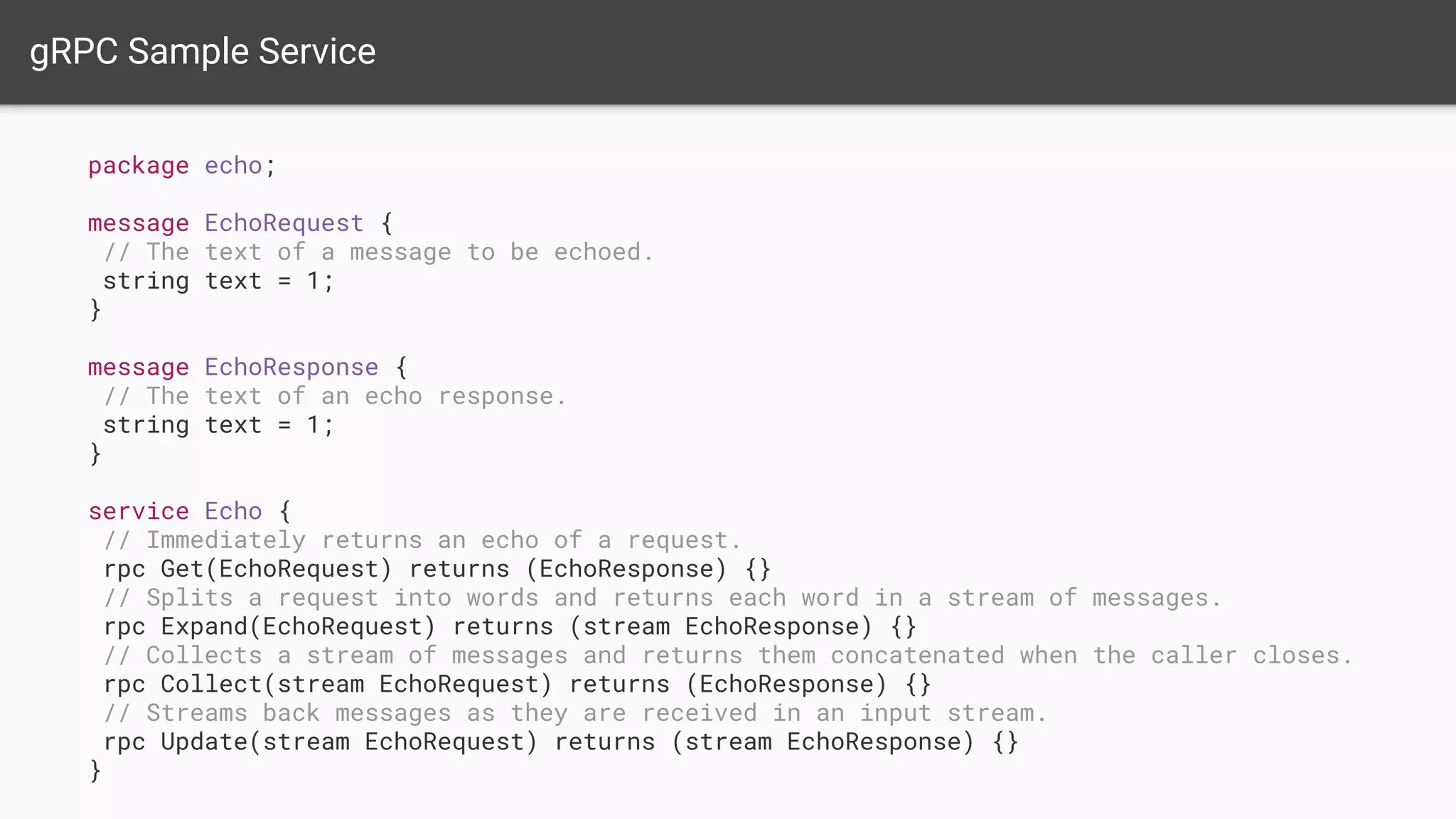 gRPC Sample Service
package echo;
message EchoRequest {
// The text of a message to be echoed.
string text = 1;
}
message EchoResponse {
// The text of an echo response.
string text = 1;
}
service Echo {
// Immediately returns an echo of a request.
rpc Get(EchoRequest) returns (EchoResponse) {}
// Splits a request into words and returns each word in a stream of messages.
rpc Expand(EchoRequest) returns (stream EchoResponse) {}
// Collects a stream of messages and returns them concatenated when the caller closes.
rpc Collect(stream EchoRequest) returns (EchoResponse) {}
// Streams back messages as they are received in an input stream.
rpc Update(stream EchoRequest) returns (stream EchoResponse) {}
}
 