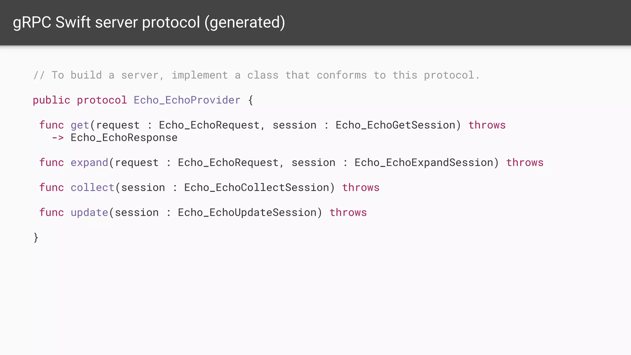 gRPC Swift server protocol (generated)
// To build a server, implement a class that conforms to this protocol.
public protocol Echo_EchoProvider {
func get(request : Echo_EchoRequest, session : Echo_EchoGetSession) throws
-> Echo_EchoResponse
func expand(request : Echo_EchoRequest, session : Echo_EchoExpandSession) throws
func collect(session : Echo_EchoCollectSession) throws
func update(session : Echo_EchoUpdateSession) throws
}
 