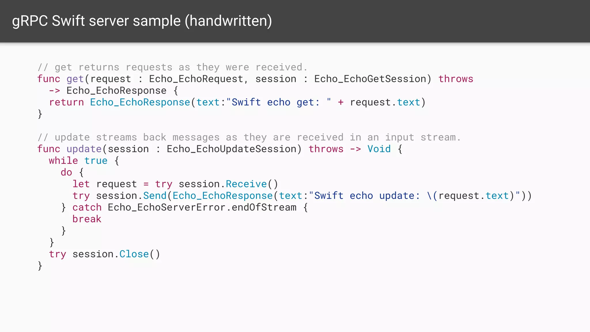 gRPC Swift server sample (handwritten)
// get returns requests as they were received.
func get(request : Echo_EchoRequest, session : Echo_EchoGetSession) throws
-> Echo_EchoResponse {
return Echo_EchoResponse(text:"Swift echo get: " + request.text)
}
// update streams back messages as they are received in an input stream.
func update(session : Echo_EchoUpdateSession) throws -> Void {
while true {
do {
let request = try session.Receive()
try session.Send(Echo_EchoResponse(text:"Swift echo update: (request.text)"))
} catch Echo_EchoServerError.endOfStream {
break
}
}
try session.Close()
}
 