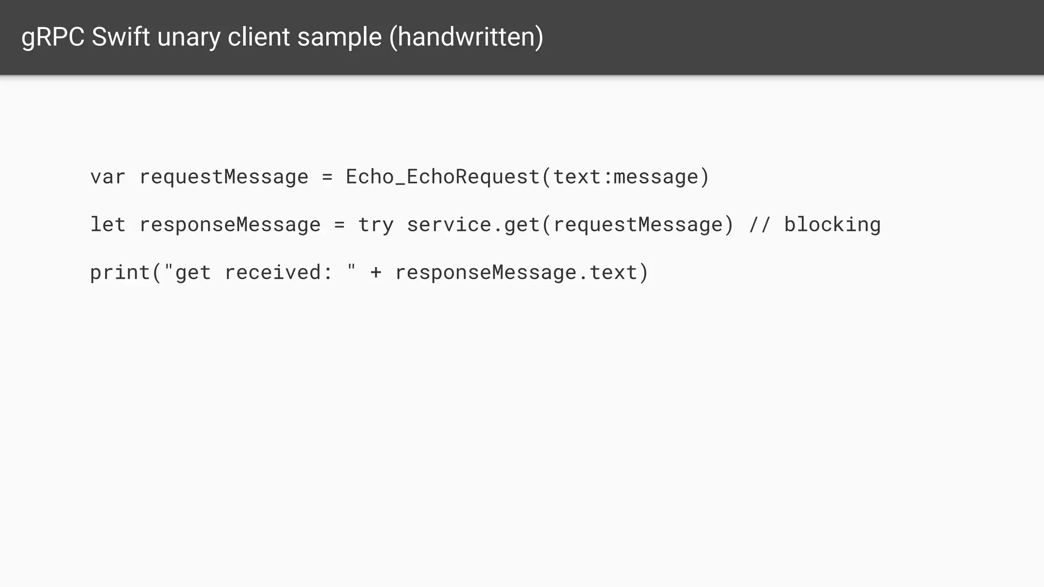 gRPC Swift unary client sample (handwritten)
var requestMessage = Echo_EchoRequest(text:message)
let responseMessage = try service.get(requestMessage) // blocking
print("get received: " + responseMessage.text)
 
