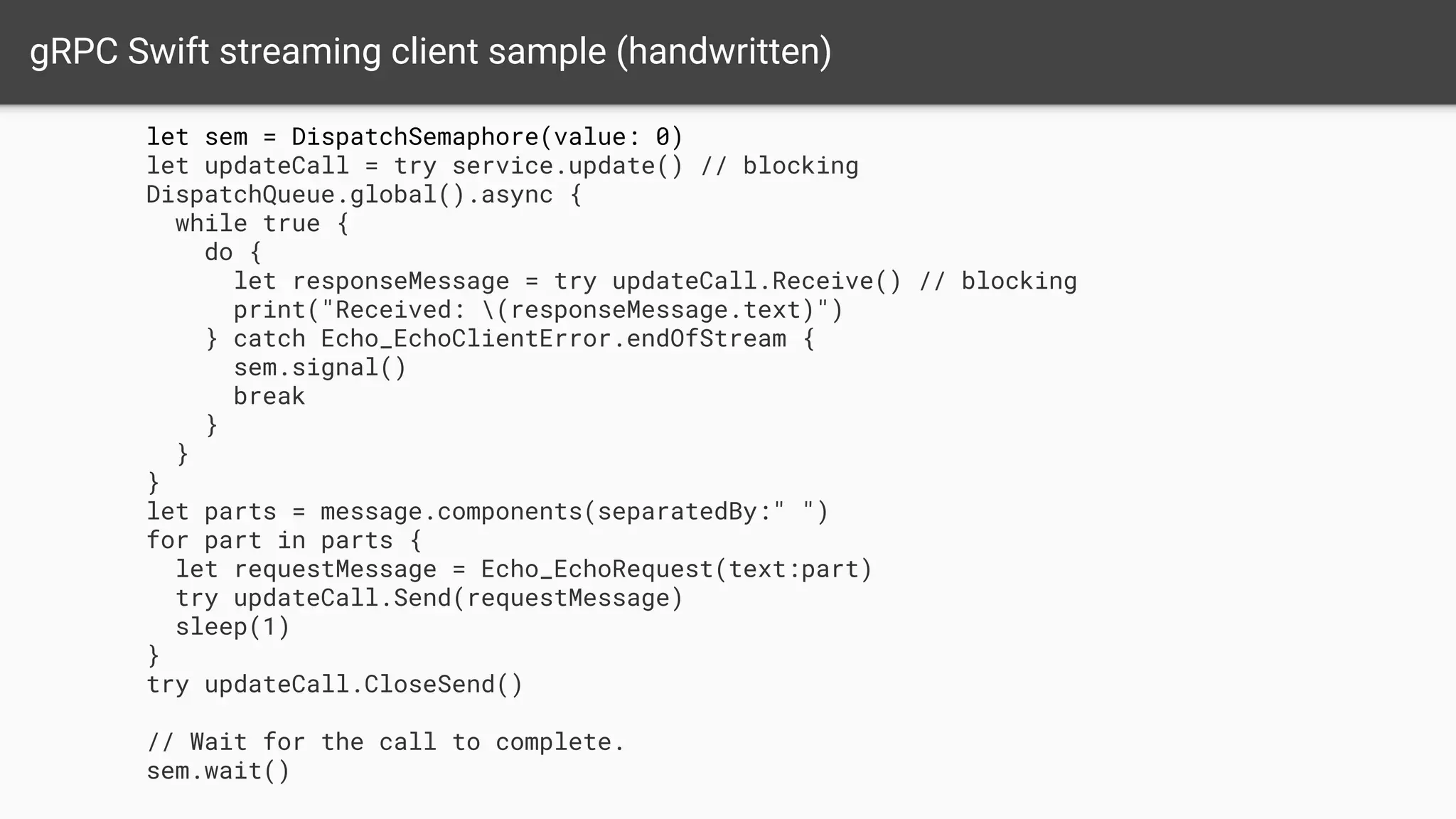 gRPC Swift streaming client sample (handwritten)
let sem = DispatchSemaphore(value: 0)
let updateCall = try service.update() // blocking
DispatchQueue.global().async {
while true {
do {
let responseMessage = try updateCall.Receive() // blocking
print("Received: (responseMessage.text)")
} catch Echo_EchoClientError.endOfStream {
sem.signal()
break
}
}
}
let parts = message.components(separatedBy:" ")
for part in parts {
let requestMessage = Echo_EchoRequest(text:part)
try updateCall.Send(requestMessage)
sleep(1)
}
try updateCall.CloseSend()
// Wait for the call to complete.
sem.wait()
 